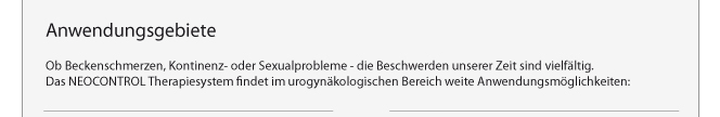 Anwendungsgebiete: Ob Beckenschmerzen, Kontinenz- oder Sexualprobleme - die Beschwerden unserer Zeit sind vielfltig. Das NEOCONTROL Therapiesystem findet im urogynkologischen Bereich weite Anwendungsmglichkeiten