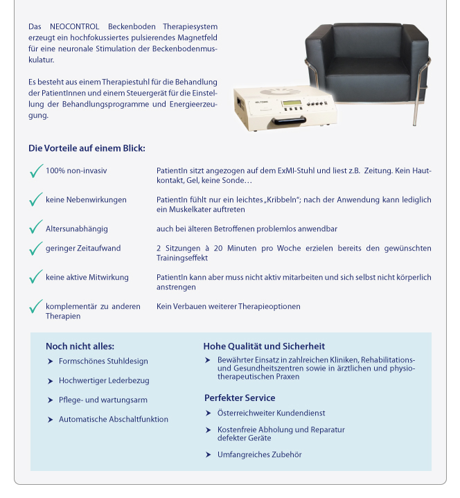 Das NEOCONTROL Beckenboden Therapiesystem erzeugt ein hochfokussiertes pulsierendes Magnetfeld fr eien neuronale Stimulation der Beckenbodenmuskulatur. Es besteht aus einem Therapiestuhl fr die Behandlung der PatientInnen und einem Steuergert fr die Einstellung der Behandlungsprogramme und Energieerzeugung.