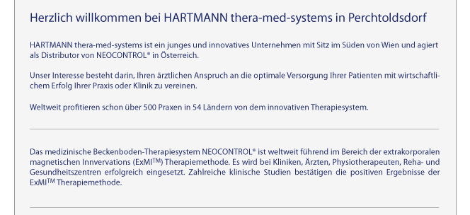 Herzlich willkommen bei HARTMANN thera-med-systems in Perchtoldsdorf - HARTMANN thera-med-systems ist ein junges und innovatives Unternehmen mit Sitz im Sden von Wien und agiert als Distributor von NEOCONTROL in sterreich. Unter Interesse besteht darin, Ihren rztlichen Anspruch an die optimale Versorgung Ihrer Patienten mit wirtschaftlichem Erfolg Ihrer Praxis oder Klinik zu vereinen. Weltweit profitieren schon ber 500 Praxen in 54 Lndern von dem innovativen Therapiesystem.